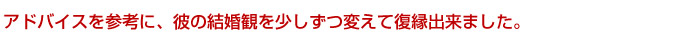 アドバイスを参考に、彼の結婚観を少しずつ変えて復縁出来ました。